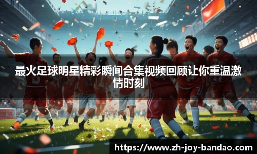 最火足球明星精彩瞬间合集视频回顾让你重温激情时刻